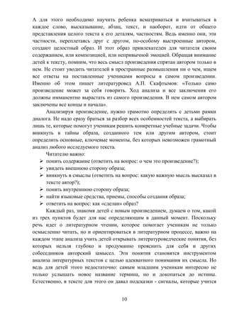 10
А для этого необходимо научить ребенка всматриваться и вчитываться в
каждое слово, высказывание, абзац, текст, и наоборот, идти от общего
представления целого текста к его деталям, частностям. Ведь именно они, эти
частности, переплетаясь друг с другом, по-особому выстроенные автором,
создают целостный образ. И этот образ привлекателен для читателя своим
содержанием, или композицией, или непривычной эмоцией. Обращая внимание
детей к тексту, помним, что весь смысл произведения спрятан автором только в
нем. Не стоит уводить читателей в пространные размышления ни о чем, ищем
все ответы на поставленные учениками вопросы в самом произведении.
Именно об этом пишет литературовед А.П. Скафтымов: «Только само
произведение может за себя говорить. Ход анализа и все заключения его
должны имманентно вырастать из самого произведения. В нем самом автором
заключены все концы и начала».
Анализируя произведение, нужно грамотно определять с детьми рамки
диалога. Не надо сразу браться за разбор всех особенностей текста, а выбирать
лишь те, которые помогут ученикам решить конкретные учебные задачи. Чтобы
вникнуть в тайны образа, созданного тем или другим автором, стоит
определить основные, ключевые моменты, без которых невозможен грамотный
анализ любого исследуемого текста.
Читателю важно:
 понять содержание (ответить на вопрос: о чем это произведение?);
 увидеть внешнюю сторону образа;
 вникнуть в смыслы (ответить на вопрос: какую важную мысль высказал в
тексте автор?);
 понять внутреннюю сторону образа;
 найти языковые средства, приемы, способы создания образа;
 ответить на вопрос: как «сделан» образ?
Каждый раз, знакомя детей с новым произведением, думаем о том, какой
из трех пунктов будет для нас определяющим в данный момент. Поскольку
речь идет о литературном чтении, которое помогает ученикам не только
осмысленно читать, но и ориентироваться в литературном процессе, важно на
каждом этапе анализа учить детей открывать литературоведческие понятия, без
которых нельзя глубоко и продуманно прояснить для себя и других
собеседников авторский замысел. Эти понятия становятся инструментом
анализа литературных текстов с целью адекватного понимания их смысла. Но
ведь для детей этого недостаточно: самым младшим ученикам интересно не
только услышать новое название термина, но и докопаться до истины.
Естественно, в тексте для этого он давал подсказки - сигналы, которые учится
 