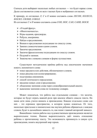 12
Сначала дети выбирают несколько любых согласных — это будет каркас слова.
Далее составляются слова из всех гласных букв и выбранных согласных.
К примеру, из согласных Л, С и К можно составить слова ЛЕСОК, КОЛЕСО,
КОСИЛ, СИЛКИ, СОКОЛ.
Из согласных С и Н можно составить слова СОН, НОС, САН, САНИ, НОСИ.
 «Угадай фразу».
 «Многозначность».
 Игры-задания, кроссворды.
 Ребусы, анаграммы.
 Найди в предложениях.
 Впиши в предложения подходящие по смыслу слова.
 Замени словосочетания одним словом.
 Закончи предложения.
 Закончи фразеологизмы подходящим по смыслу словом.
 Подумай и запиши.
 Знакомство с новыми словами в форме путешествия.
Существуют методические приёмы работы над лексическим значением
нового, непонятного слова:
 показ предмета или действия, обозначаемого словом;
 показ рисунка или иллюстрирование;
 подстановка синонимов;
 способ логического определения;
 введение новых слов в предложение;
 объяснение значения слова через словообразовательный анализ;
 выяснение значения слова по толковому словарю.
Может показаться, что работа над отдельными словами - это мелочи,
которые не будут играть важной роли при анализе общего смысла текста. Но
наши дети лишь учатся вникать в произведение. Каждое отдельное слово для
них - это огромное пространство, в котором нужно освоиться. От того,
насколько пристально и внимательно мы научим ребенка обращаться с каждым
словом, будет в дальнейшем зависеть то, как понят главный авторский замысел.
Важнейшим этапом работы над художественным произведением является
выразительное чтение. Именно выразительность даёт понять отношение
ребёнка к прочитанному тексту. Это возможность проникнуть в самую суть
произведения, понять внутренний мир героев.
 