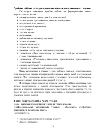 13
Приёмы работы по формированию навыка выразительного чтения
Рассмотрим некоторые приёмы работы по формированию навыка
выразительного чтения:
 артикуляционная гимнастика; (см. приложение);
 чтение одного предложения с разными интонациями;
 подражание речи учителя;
 прослушивание грамзаписи;
 скороговорки;
 хоровое чтение;
 физминутки;
 работа над логическим ударением;
 чтение по ролям;
 драматизация текста;
 чтение под музыку;
 разметка текста: паузы, логические ударения;
 упражнение «Эхо» (повторение за учителем с той же интонацией 1-2
строки стихотворения);
 упражнение «Ускорение» (повторное произношение предложения с
ускоренным темпом);
 словарь настроений; (см. приложение);
 участие в художественной самодеятельности;
Итак, мы подошли к третьему этапу работы с текстом - интерпретации.
Этап соединения первых представлений о замысле автора детей с результатами
анализа. Это творческое, сознательное стремление читателей обнаружить,
истолковать смысл произведения в каждой его части.
В процессе поиска ответов на вопросы у каждого ребёнка рождается свое,
личное представление о смысле произведения. Этим представлением он
делится с другими читателями, становясь участником общего диалога. То, что
было не понято на начальном этапе знакомства, в результате воплощается в
рождение нового смысла.
3 этап. Работа с текстом после чтения
Цель - достижение понимания текста на уровне смысла.
Профессиональная компетенция учителя – обеспечить углублённое
восприятие и понимание текста.
Приемы работы.
 Постановка проблемного вопроса к тексту.
 Диалог, дискуссия.
 
