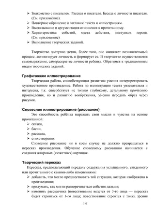 14
 Знакомство с писателем. Рассказ о писателе. Беседа о личности писателя.
(См. приложение).
 Повторное обращение к заглавию текста и иллюстрациям.
 Высказывание и аргументация отношения к прочитанному.
 Характеристика событий, места действия, поступков героев.
(См. приложение)
 Выполнение творческих заданий.
Творчество доступно детям, более того, оно оживляет познавательный
процесс, активизирует личность и формирует ее. В творчестве осуществляются
самовыражение, самораскрытие личности ребенка. Обратимся к традиционным
видам творческих заданий.
Графическое иллюстрирование
Творческая работа, способствующая развитию умения интерпретировать
художественное произведение. Работа по иллюстрации текста увлекательна и
интересна, т.к. способствует не только глубокому, детальному прочтению
произведения, но и развитию воображения, умения передать образ через
рисунок.
Словесное иллюстрирование (рисование)
Это способность ребёнка выражать свои мысли и чувства на основе
прочитанной:
 сказки,
 басни,
 рассказа,
 стихотворения.
Словесное рисование ни в коем случае не должно превращаться в
пересказ произведения. Обучение словесному рисованию начинается с
создания жанровых (сюжетных) картинок.
Творческий пересказ
Пересказ, предполагающий передачу содержания услышанного, увиденного
или прочитанного с какими-либо изменениями:
 добавить, что могло предшествовать той ситуации, которая изображена в
произведении;
 придумать, как могли разворачиваться события дальше;
 изменить рассказчика (повествование ведется от 3-го лица — пересказ
будет строиться от 1-го лица; повествование строится с точки зрения
 