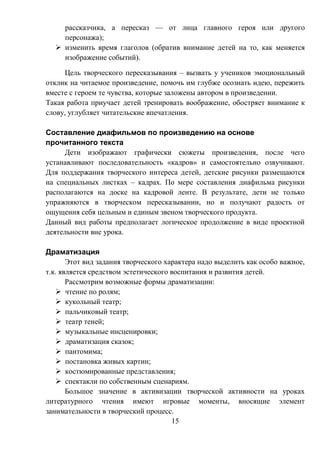 15
рассказчика, а пересказ — от лица главного героя или другого
персонажа);
 изменить время глаголов (обратив внимание детей на то, как меняется
изображение событий).
Цель творческого пересказывания – вызвать у учеников эмоциональный
отклик на читаемое произведение, помочь им глубже осознать идею, пережить
вместе с героем те чувства, которые заложены автором в произведении.
Такая работа приучает детей тренировать воображение, обостряет внимание к
слову, углубляет читательские впечатления.
Составление диафильмов по произведению на основе
прочитанного текста
Дети изображают графически сюжеты произведения, после чего
устанавливают последовательность «кадров» и самостоятельно озвучивают.
Для поддержания творческого интереса детей, детские рисунки размещаются
на специальных листках – кадрах. По мере составления диафильма рисунки
располагаются на доске на кадровой ленте. В результате, дети не только
упражняются в творческом пересказывании, но и получают радость от
ощущения себя цельным и единым звеном творческого продукта.
Данный вид работы предполагает логическое продолжение в виде проектной
деятельности вне урока.
Драматизация
Этот вид задания творческого характера надо выделить как особо важное,
т.к. является средством эстетического воспитания и развития детей.
Рассмотрим возможные формы драматизации:
 чтение по ролям;
 кукольный театр;
 пальчиковый театр;
 театр теней;
 музыкальные инсценировки;
 драматизация сказок;
 пантомима;
 постановка живых картин;
 костюмированные представления;
 спектакли по собственным сценариям.
Большое значение в активизации творческой активности на уроках
литературного чтения имеют игровые моменты, вносящие элемент
занимательности в творческий процесс.
 