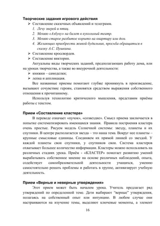16
Творческие задания игрового действия
 Составление сказочных объявлений и телеграмм.
1. Лечу зверей и птиц.
2. Меняю «Азбуку» на билет в кукольный театр.
3. Меняю старое разбитое корыто на квартиру или дом.
4. Желающих приобрести живой будильник, просьба обращаться в
сказку А.С. Пушкина.
 Составление кроссвордов.
 Составление викторин.
Актуальны виды творческих заданий, предполагающих работу дома, или
на уроках творчества, а также во внеурочной деятельности:
 книжки – самоделки;
 лепка и аппликация.
Все названные приемы помогают глубже проникнуть в произведение,
вызывают сочувствие героям, становятся средством выражения собственного
отношения к прочитанному.
Используя технологию критического мышления, представим приёмы
работы с текстом.
Прием «Составление кластера»
В переводе означает «пучок», «созвездие». Смысл приема заключается в
попытке систематизировать имеющиеся знания. Правила построения кластера
очень простые. Рисуем модель Солнечной системы: звезду, планеты и их
спутники. В центре располагается звезда – это наша тема. Вокруг нее планеты –
крупные смысловые единицы. Соединяем их прямой линией со звездой. У
каждой планеты свои спутники, у спутников свои. Система кластеров
охватывает большее количество информации. Кластеры можно использовать на
различных стадиях урока. Приём - «КЛАСТЕР» помогает развитию умений
вырабатывать собственное мнение на основе различных наблюдений, опыта,
содействует самообразовательной деятельности учащихся, умению
самостоятельно решать проблемы и работать в группе, активизирует учебную
деятельность.
Прием «Верные и неверные утверждения»
Этот прием может быть началом урока. Учитель предлагает ряд
утверждений по определенной теме. Дети выбирают “верные” утверждения,
полагаясь на собственный опыт или интуицию. В любом случае они
настраиваются на изучение темы, выделяют ключевые моменты, а элемент
 