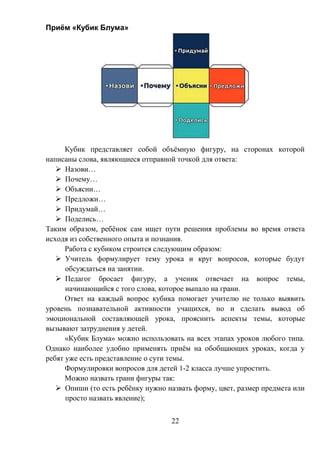 22
Приём «Кубик Блума»
Кубик представляет собой объёмную фигуру, на сторонах которой
написаны слова, являющиеся отправной точкой для ответа:
 Назови…
 Почему…
 Объясни…
 Предложи…
 Придумай…
 Поделись…
Таким образом, ребёнок сам ищет пути решения проблемы во время ответа
исходя из собственного опыта и познания.
Работа с кубиком строится следующим образом:
 Учитель формулирует тему урока и круг вопросов, которые будут
обсуждаться на занятии.
 Педагог бросает фигуру, а ученик отвечает на вопрос темы,
начинающийся с того слова, которое выпало на грани.
Ответ на каждый вопрос кубика помогает учителю не только выявить
уровень познавательной активности учащихся, но и сделать вывод об
эмоциональной составляющей урока, прояснить аспекты темы, которые
вызывают затруднения у детей.
«Кубик Блума» можно использовать на всех этапах уроков любого типа.
Однако наиболее удобно применять приём на обобщающих уроках, когда у
ребят уже есть представление о сути темы.
Формулировки вопросов для детей 1-2 класса лучше упростить.
Можно назвать грани фигуры так:
 Опиши (то есть ребёнку нужно назвать форму, цвет, размер предмета или
просто назвать явление);
 