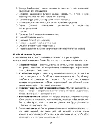 23
 Сравни (необходимо указать сходства и различия с уже знакомыми
предметами или процессами);
 Предложи ассоциацию (ученик должен назвать то, с чем у него
ассоциируется тот или иной объект или явление);
 Проанализируй (как сделан предмет, из чего состоит);
 Используй (дети показывают, как можно применить предмет);
 Оцени (малыши перечисляют достоинства и недостатки
рассматриваемого).
Или так:
 Предложи (свой вариант названия сказки);
 Назови (основных героев);
 Придумай (другой ход событий);
 Почему (основной герой поступил так);
 Объясни (почему такой конец сказки);
 Поделись (своими мыслями и переживаниями от прочитанной сказки).
Приём «Ромашка Блума»
«Ромашка» состоит из шести лепестков, каждый из которых содержит
определенный тип вопроса. Таким образом, шесть лепестков – шесть вопросов:
 Простые вопросы — вопросы, отвечая на которые, нужно назвать какие-
то факты, вспомнить и воспроизвести определенную информацию:
"Что?", "Когда?", "Где?", "Как?".
 Уточняющие вопросы. Такие вопросы обычно начинаются со слов: «То
есть ты говоришь, что…?», «Если я правильно понял, то …?», «Я могу
ошибаться, но, по-моему, вы сказали о …?». Целью этих вопросов
является предоставление ребёнку возможностей для обратной связи
относительно того, что он только что сказал.
 Интерпретационные (объясняющие) вопросы. Обычно начинаются со
слова «Почему?» и направлены на установление причинно-следственных
связей. «Почему зимой выпадает снег?»
 Творческие вопросы. Данный тип вопроса чаще всего содержит частицу
«бы», элементы условности, предположения, прогноза: «Что изменилось
бы ...», «Что будет, если ...?» «Как ты думаешь, как будут развиваться
события в рассказе после...?».
 Оценочные вопросы. Эти вопросы направлены на выяснение оценки тех
или иных событий, поступков, действий, явлений. «Почему что-то
хорошо, а что-то плохо?», «Чем один урок отличается от другого?», «Как
вы относитесь к поступку главного героя?»
 