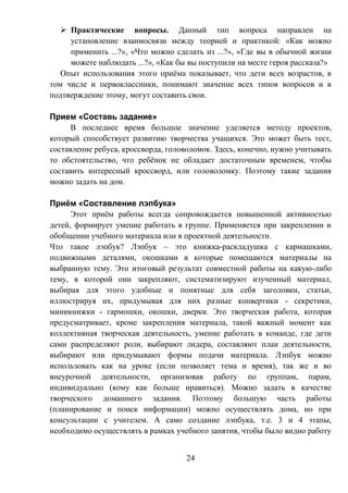 24
 Практические вопросы. Данный тип вопроса направлен на
установление взаимосвязи между теорией и практикой: «Как можно
применить ...?», «Что можно сделать из ...?», «Где вы в обычной жизни
можете наблюдать ...?», «Как бы вы поступили на месте героя рассказа?»
Опыт использования этого приёма показывает, что дети всех возрастов, в
том числе и первоклассники, понимают значение всех типов вопросов и в
подтверждение этому, могут составить свои.
Прием «Составь задание»
В последнее время большое значение уделяется методу проектов,
который способствует развитию творчества учащихся. Это может быть тест,
составление ребуса, кроссворда, головоломок. Здесь, конечно, нужно учитывать
то обстоятельство, что ребёнок не обладает достаточным временем, чтобы
составить интересный кроссворд, или головоломку. Поэтому такие задания
можно задать на дом.
Приём «Составление лэпбука»
Этот приём работы всегда сопровождается повышенной активностью
детей, формирует умение работать в группе. Применяется при закреплении и
обобщении учебного материала или в проектной деятельности.
Что такое лэпбук? Лэпбук – это книжка-раскладушка с кармашками,
подвижными деталями, окошками в которые помещаются материалы на
выбранную тему. Это итоговый результат совместной работы на какую-либо
тему, в которой они закрепляют, систематизируют изученный материал,
выбирая для этого удобные и понятные для себя заголовки, статьи,
иллюстрируя их, придумывая для них разные конвертики - секретики,
миникнижки - гармошки, окошки, дверки. Это творческая работа, которая
предусматривает, кроме закрепления материала, такой важный момент как
коллективная творческая деятельность, умение работать в команде, где дети
сами распределяют роли, выбирают лидера, составляют план деятельности,
выбирают или придумывают формы подачи материала. Лэпбук можно
использовать как на уроке (если позволяет тема и время), так же и во
внеурочной деятельности, организовав работу по группам, парам,
индивидуально (кому как больше нравиться). Можно задать в качестве
творческого домашнего задания. Поэтому большую часть работы
(планирование и поиск информации) можно осуществлять дома, но при
консультации с учителем. А само создание лэпбука, т.е. 3 и 4 этапы,
необходимо осуществлять в рамках учебного занятия, чтобы было видно работу
 
