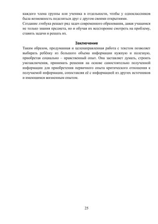 25
каждого члена группы или ученика в отдельности, чтобы у одноклассников
была возможность поделиться друг с другом своими открытиями.
Создание лэпбука решает ряд задач современного образования, давая учащимся
не только знания предмета, но и обучая их всесторонне смотреть на проблему,
ставить задачи и решать их.
Заключение
Таким образом, продуманная и целенаправленная работа с текстом позволяет
выбирать ребёнку из большого объема информации нужную и полезную,
приобретая социально – нравственный опыт. Она заставляет думать, строить
умозаключения, принимать решения на основе самостоятельно полученной
информации для приобретения первичного опыта критического отношения к
получаемой информации, сопоставляя её с информацией из других источников
и имеющимся жизненным опытом.
 