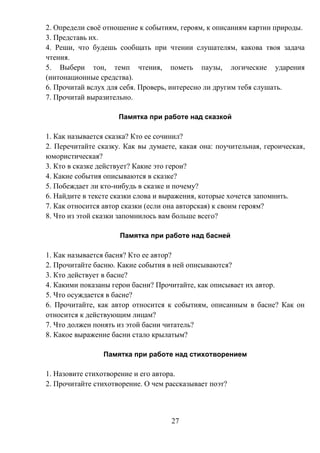 27
2. Определи своё отношение к событиям, героям, к описаниям картин природы.
3. Представь их.
4. Реши, что будешь сообщать при чтении слушателям, какова твоя задача
чтения.
5. Выбери тон, темп чтения, пометь паузы, логические ударения
(интонационные средства).
6. Прочитай вслух для себя. Проверь, интересно ли другим тебя слушать.
7. Прочитай выразительно.
Памятка при работе над сказкой
1. Как называется сказка? Кто ее сочинил?
2. Перечитайте сказку. Как вы думаете, какая она: поучительная, героическая,
юмористическая?
3. Кто в сказке действует? Какие это герои?
4. Какие события описываются в сказке?
5. Побеждает ли кто-нибудь в сказке и почему?
6. Найдите в тексте сказки слова и выражения, которые хочется запомнить.
7. Как относится автор сказки (если она авторская) к своим героям?
8. Что из этой сказки запомнилось вам больше всего?
Памятка при работе над басней
1. Как называется басня? Кто ее автор?
2. Прочитайте басню. Какие события в ней описываются?
3. Кто действует в басне?
4. Какими показаны герои басни? Прочитайте, как описывает их автор.
5. Что осуждается в басне?
6. Прочитайте, как автор относится к событиям, описанным в басне? Как он
относится к действующим лицам?
7. Что должен понять из этой басни читатель?
8. Какое выражение басни стало крылатым?
Памятка при работе над стихотворением
1. Назовите стихотворение и его автора.
2. Прочитайте стихотворение. О чем рассказывает поэт?
 