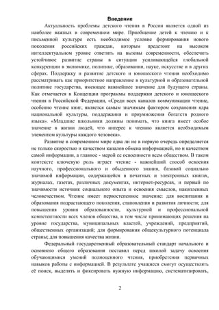 2
Введение
Актуальность проблемы детского чтения в России является одной из
наиболее важных в современном мире. Приобщение детей к чтению и к
письменной культуре есть необходимое условие формирования нового
поколения российских граждан, которым предстоит на высоком
интеллектуальном уровне ответить на вызовы современности, обеспечить
устойчивое развитие страны в ситуации усиливающейся глобальной
конкуренции в экономике, политике, образовании, науке, искусстве и в других
сферах. Поддержку и развитие детского и юношеского чтения необходимо
рассматривать как приоритетное направление в культурной и образовательной
политике государства, имеющее важнейшее значение для будущего страны.
Как отмечается в Концепции программы поддержки детского и юношеского
чтения в Российской Федерации, «Среди всех каналов коммуникации чтение,
особенно чтение книг, является самым значимым фактором сохранения ядра
национальной культуры, поддержания и приумножения богатств родного
языка». «Младшие школьники должны понимать, что книга имеет особое
значение в жизни людей, что интерес к чтению является необходимым
элементом культуры каждого человека».
Развитие в современном мире едва ли не в первую очередь определяется
не только скоростью и качеством каналов обмена информацией, но и качеством
самой информации, а главное - мерой ее освоенности всем обществом. В таком
контексте ключевую роль играет чтение - важнейший способ освоения
научного, профессионального и обыденного знания, базовой социально
значимой информации, содержащейся в печатных и электронных книгах,
журналах, газетах, различных документах, интернет-ресурсах, и первый по
значимости источник социального опыта и освоения смыслов, накопленных
человечеством. Чтение имеет первостепенное значение: для воспитания и
образования подрастающего поколения, становления и развития личности; для
повышения уровня образованности, культурной и профессиональной
компетентности всех членов общества, в том числе принимающих решения на
уровне государства, муниципальных властей, учреждений, предприятий,
общественных организаций; для формирования общекультурного потенциала
страны; для повышения качества жизни.
Федеральный государственный образовательный стандарт начального и
основного общего образования поставил перед школой задачу освоения
обучающимися умений полноценного чтения, приобретения первичных
навыков работы с информацией. В результате учащиеся смогут осуществлять
её поиск, выделять и фиксировать нужную информацию, систематизировать,
 
