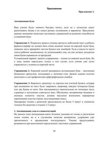 30
Приложения
Приложение 1.
Антиципация букв
Ваш ученик будет намного быстрее читать, если он с легкостью умеет
распознавать буквы в их самых разных положениях и вариантах. Предлагаем
вашему вниманию несколько несложных упражнений на развитие способности
угадывания букв.
Упражнение 1. Попросите вашего ученика прочесть небольшой текст удобного
формата (шрифт не должен быть очень мелким) только по верхней части букв,
нижнюю часть прикройте листом бумаги или линейкой. Если в каком-то месте
текста ребенок засомневался, не подсказывайте ему, он сам должен догадаться
какая буква скрывается за преградой.
Усложненный вариант данного упражнения – чтение по нижней части букв. Но
к нему можно переходить только в том случае, если ученик уже легко
справляется с чтением по верхней части.
Упражнение 2. Хороший способ тренировать антиципацию букв – заполнение
буквенных пропусков, догадываясь о значении слов. Данное задание полезно
выполнять и для профилактики орфографических ошибок.
Упражнение 3. Вырежьте «решетку» из картона или плотной бумаги, которая
при наложении на текст будет закрывать, например, каждую четвертую букву
или две буквы из пяти. Она накладывается горизонтально на читаемую часть
страницы и постепенно сдвигается вниз. Обучаемые, воспринимая видимые в
окошках элементы текстов, должны мысленно восполнять перекрытые
перепонками участки строки, восстанавливая смысл.
Тренировка чтения с решеткой продолжается не более 5 минут и сменяется
чтением без решетки в течение 2-3 минут.
1. Антиципация слов и словосочетаний
На данном этапе антиципация имеет большое значение не только в увеличении
темпа чтения, но и в улучшении качества восприятия, удержании уже
прочитанного и предвидении последующего. Умение предугадывать
развивается при выполнении определенных текстовых упражнений.
 