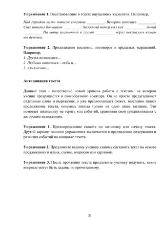 31
Упражнение 1. Восстановление в тексте опущенных элементов. Например,
Над городом низко повисли снеговые _________. Вечером началась _________.
Снег повалил большими _________. Холодный ветер выл как ___________ дикий
_________. На конце пустынной и глухой __________ вдруг показалась какая-
то девочка.
Упражнение 2. Продолжение пословиц, поговорок и крылатых выражений.
Например,
1. Друзья познаются…
2. Любишь кататься - люби и…
3. Ахиллесова…
Антиципация текста
Данный этап – качественно новый уровень работы с текстом, на котором
ученик превращается в своеобразного соавтора. Он не просто предугадывает
отдельные слова и выражения, а уже предвосхищает сюжет, мысленно пишет
продолжение текста, опираясь иногда только на одно лишь заглавие. Это
помогает школьнику не терять ход событий, сравнивая свои предположения с
авторским изложением.
Упражнение 1. Предопределение сюжета по заголовку или началу текста.
Другой вариант данного упражнения заключается в предвидении содержания и
развития событий по концовке текста.
Упражнение 2. Предложите вашему ученику самому составить текст на основе
предложенного плана, схемы, вопросов или картинок.
Упражнение 3. После прочтения текста предложите ученику подумать, какие
вопросы могут быть заданы по прочитанному.
 
