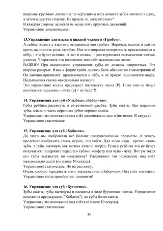 36
широкие круговые движения по верхушкам всех нижних зубов сначала в одну,
а затем в другую сторону. Не правда ли, увлекательно?
В каждую сторону делается не менее пять круговых движений.
Упражнение динамическое.
13.Упражнение для языка и нижней челюсти «Грибок».
А сейчас вместе с язычком отправимся «по грибы». Впрочем, язычок и сам не
прочь выполнить роль «гриба». Вся его широкая поверхность присасывается к
нёбу, - это будет шляпка. А вот и ножка, – растянувшаяся подъязычная связка-
уздечка. Удерживать это положение под счёт максимально долго.
ВАЖНО! При выполнении упражнения губы не должны напрягаться. Рот
широко раскрыт. Язык в форме гриба должен быть абсолютно симметричным!
Он именно прилипает, присасывается к нёбу, а не просто поднимается вверх.
Подъязычная связка максимально натянута.
Это упражнение всегда предваряет постановку звука [Р]. Пока оно не будет
получаться идеально, - звука [р] – не будет!!!
14. Упражнения для губ «Улыбка», «Заборчик».
Губы ребёнка растянуты в естественной улыбке. Зубы сжаты. Все передние
зубы, клыки и часть коренных зубов хорошо видны.
Удерживать это положение под счёт максимально долго (не менее 10 секунд).
Упражнение статическое.
15. Упражнение для губ «Хоботок».
До этого мы изображали всё больше неодушевлённые предметы. А теперь
предстоит изобразить слона, вернее, его хобот. Для этого надо крепко сжать
зубы, а губы вытянуть как можно дальше вперёд. Если у ребёнка это не будет
получаться, подержите перед его губами конфету или чупа - чупс. Вот уж тогда
его губы вытянутся по максимуму! Удерживать это положение под счёт
максимально долго (не менее 10 секунд).
Упражнение статическое. Но на растяжку.
Очень хорошо чередовать его с упражнением «Заборчик». Под счёт «раз-два».
Упражнение тогда приобретает динамизм!
16. Упражнение для губ «Бутончик».
Зубы сжаты, губы вытянуты и сложены в виде бутончика цветка. Упражнение
похоже на предыдущее ("Хоботок"), но губы более сжаты.
Удерживать это положение под счёт (не менее 10 секунд).
Упражнение статическое.
 