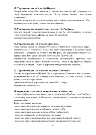 37
17. Упражнение для щёк и губ «Шарик».
Раздуть щёки наподобие воздушного шарика (по максимуму). Удерживать в
таком положении несколько секунд. Затем шарик начинает постепенно
«сдуваться».
Делаем это постепенно, очень медленно, выпуская воздух сквозь сжатые губы.
Упражнение как на артикуляцию, так и на дыхание.
18. Упражнение для нижней челюсти и для губ «Расчёска».
Двигаем нижней челюстью вперёд-назад, и как бы «причёсываем» верхнюю
губку нижними резцами. Делаем не менее 10 движений.
Упражнение динамическое.
19. Упражнение для губ и языка «Дудочка».
Язык сначала лежит на нижней губе (как в упражнении «Блинчик»), затем –
сворачивается в «трубочку». Губы при этом округляются и помогают языку
свернуться. Проделать не менее 5 раз. Не факт, что упражнение получится с
первого раза. Но с сотой попытки точно должно получиться!
Упражнение динамическое и статическое одновременно: трубочку надо
удерживать какое-то время. Высший пилотаж, - когда в эту трубочку ребёнок
сможет ещё и подуть. Тогда это упражнение будет ещё и на дыхание.
20. Упражнение для губ и нижней челюсти «Хомячок».
Похоже на упражнение «Шарик». Но в упражнении «Хомячок» надо пожевать,
не разжимая при этом губ и раздув щёки. Поверьте, это очень сложно! Нижняя
челюсть двигается ритмично.
Продолжительность упражнения не менее 10-15 секунд.
Упражнение динамическое.
21.Упражнение для языка и нижней челюсти «Копытца».
На фотографии положение языка, как в упражнении «Грибок». Но «Грибок» –
статическое упражнение, а «Копытца» - динамическое. Надо звонко «поцокать»
языком о нёбо.
Здесь – несколько вариантов:
- цокать кончиком языка на альвеолах за верхними резцами;
- цокать кончиком языка в углублении твёрдого нёба;
- цокать кончиком языка на мягком нёбе (в глубине рта);
- цокать с «оттяжкой» всей поверхностью языка;
- цокать во всех этих положениях при неподвижной нижней челюсти;
- цокать во всех этих положениях, активно двигая нижней челюстью.
 