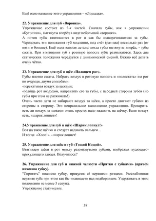 38
Ещё одно название этого упражнения – «Лошадка».
22. Упражнение для губ «Воронка».
Упражнение состоит из 2-х частей. Сначала губы, как в упражнении
«Бутончик», вытянуты вперёд в виде небольшой «воронки».
А потом губы втягиваются в рот и как бы «заворачиваются» за губы.
Чередовать эти положения губ медленно, под счёт (раз-два) несколько раз (от
пяти и больше). Ещё одна важная деталь: когда губы вытянуты вперёд, - зубы
сжаты. При втягивании губ в ротовую полость зубы размыкаются. Здесь два
статических положения чередуется с динамической сменой. Важно всё делать
очень чётко.
23. Упражнение для губ и щёк «Полощем рот».
Губы плотно сжаты. Набрать воздух в ротовую полость и «полоскать» им рот
по очереди, двумя способами:
-перекатывая воздух за щеками;
-полоща рот воздухом, направлять его за губы, с передней стороны зубов (но
губы при этом не разжимать!).
Очень часто дети не набирают воздух за щёки, а просто двигают губами из
стороны в сторону. Это неправильное выполнение упражнения. Проверить:
есть ли воздух за щеками очень просто: надо надавить на щёчку. Если воздух
есть, «шарик лопнет»!
24.Упражнение для губ и щёк «Шарик лопнул!»
Вот на такие щёчки и следует надавить пальцем...
И тогда: «Хлоп!», - шарик лопнет!
25. Упражнение для щёк и губ «Тощий Кощей».
Втягиваем щёки в рот между разомкнутыми зубами, изображая худющего-
прехудющего злодея. Получилось?
26. Упражнение для губ и нижней челюсти «Прятки с губками» (прячем
нижнюю губку).
"Спрятать" нижнюю губку, прикусив её верхними резцами. Расслабленная
верхняя губа при этом как бы «нависает» над подбородком. Удерживать в этом
положении не менее 5 секунд.
Упражнение статическое.
 
