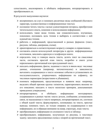 3
сопоставлять, анализировать и обобщать информацию, интерпретировать и
преобразовывать ее.
В результате выпускники научатся:
 воспринимать на слух и понимать различные виды сообщений (бытового
характера, художественные и информационные тексты);
 осознанно читать тексты с целью удовлетворения интереса, приобретения
читательского опыта, освоения и использования информации;
 использовать такие виды чтения, как ознакомительное, изучающее,
поисковое; осознавать цель чтения и выбирать в соответствии с ней
нужный вид чтения;
 работать с информацией, представленной в разных форматах (текст,
рисунок, таблица, диаграмма, схема);
 ориентироваться в соответствующих возрасту словарях и справочниках;
 составлять список используемой литературы и других информационных
источников, заполнять адресную и телефонную книги;
 определять тему и главную мысль текста, делить текст на смысловые
части, составлять простой план текста, подробно и сжато устно
пересказывать прочитанный или прослушанный текст;
 находить информацию, факты, заданные в тексте в явном виде: числовые
данные, отношения (например, математические) и зависимости;
вычленять содержащиеся в тексте основные события и устанавливать их
последовательность; упорядочивать информацию по алфавиту, по
числовым параметрам (возрастанию и убыванию);
 понимать информацию, представленную в неявном виде: например,
выделять общий признак группы элементов, характеризовать явление по
его описанию; находить в тексте несколько примеров, доказывающих
приведенное утверждение;
 интерпретировать и обобщать информацию: интегрировать
содержащиеся в разных частях текста детали, сообщения; устанавливать
связи, не высказанные в тексте напрямую, интерпретировать их, соотнося
с общей идеей текста; формулировать, основываясь на тексте, простые
выводы; понимать текст, не только опираясь на содержащуюся в нем
информацию, но и обращая внимание на жанр, структуру, язык текста;
 преобразовывать информацию из сплошного текста в таблицу;
 преобразовывать информацию, полученную из рисунка, в текстовую
задачу; заполнять предложенные схемы с опорой на прочитанный текст;
 