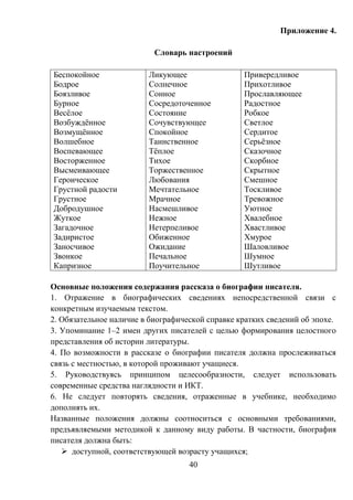 40
Приложение 4.
Словарь настроений
Беспокойное
Бодрое
Боязливое
Бурное
Весёлое
Возбуждённое
Возмущённое
Волшебное
Воспевающее
Восторженное
Высмеивающее
Героическое
Грустной радости
Грустное
Добродушное
Жуткое
Загадочное
Задиристое
Заносчивое
Звонкое
Капризное
Ликующее
Солнечное
Сонное
Сосредоточенное
Состояние
Сочувствующее
Спокойное
Таинственное
Тёплое
Тихое
Торжественное
Любования
Мечтательное
Мрачное
Насмешливое
Нежное
Нетерпеливое
Обиженное
Ожидание
Печальное
Поучительное
Привередливое
Прихотливое
Прославляющее
Радостное
Робкое
Светлое
Сердитое
Серьёзное
Сказочное
Скорбное
Скрытное
Смешное
Тоскливое
Тревожное
Уютное
Хвалебное
Хвастливое
Хмурое
Шаловливое
Шумное
Шутливое
Основные положения содержания рассказа о биографии писателя.
1. Отражение в биографических сведениях непосредственной связи с
конкретным изучаемым текстом.
2. Обязательное наличие в биографической справке кратких сведений об эпохе.
3. Упоминание 1–2 имен других писателей с целью формирования целостного
представления об истории литературы.
4. По возможности в рассказе о биографии писателя должна прослеживаться
связь с местностью, в которой проживают учащиеся.
5. Руководствуясь принципом целесообразности, следует использовать
современные средства наглядности и ИКТ.
6. Не следует повторять сведения, отраженные в учебнике, необходимо
дополнять их.
Названные положения должны соотноситься с основными требованиями,
предъявляемыми методикой к данному виду работы. В частности, биография
писателя должна быть:
 доступной, соответствующей возрасту учащихся;
 