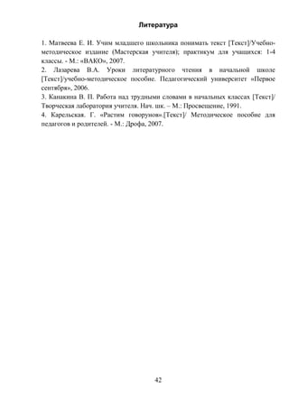 42
Литература
1. Матвеева Е. И. Учим младшего школьника понимать текст [Текст]/Учебно-
методическое издание (Мастерская учителя); практикум для учащихся: 1-4
классы. - М.: «ВАКО», 2007.
2. Лазарева В.А. Уроки литературного чтения в начальной школе
[Текст]/учебно-методическое пособие. Педагогический университет «Первое
сентября», 2006.
3. Канакина В. П. Работа над трудными словами в начальных классах [Текст]/
Творческая лаборатория учителя. Нач. шк. – М.: Просвещение, 1991.
4. Карельская. Г. «Растим говорунов».[Текст]/ Методическое пособие для
педагогов и родителей. - М.: Дрофа, 2007.
 