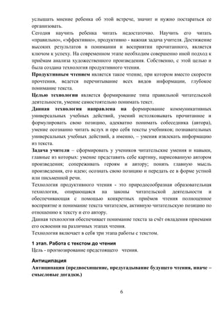 6
услышать мнение ребенка об этой встрече, значит и нужно постараться ее
организовать.
Сегодня научить ребенка читать недостаточно. Научить его читать
«правильно», «эффективно», продуктивно - важная задача учителя. Достижение
высоких результатов в понимании и восприятии прочитанного, является
ключом к успеху. На современном этапе необходим совершенно иной подход к
приёмам анализа художественного произведения. Собственно, с этой целью и
была создана технология продуктивного чтения.
Продуктивным чтением является такое чтение, при котором вместо скорости
прочтения, ведется перечитывание всех видов информации, глубокое
понимание текста.
Целью технологии является формирование типа правильной читательской
деятельности, умение самостоятельно понимать текст.
Данная технология направлена на формирование коммуникативных
универсальных учебных действий, умений истолковывать прочитанное и
формулировать свою позицию, адекватно понимать собеседника (автора),
умение осознанно читать вслух и про себя тексты учебников; познавательных
универсальных учебных действий, а именно, – умения извлекать информацию
из текста.
Задача учителя – сформировать у учеников читательские умения и навыки,
главные из которых: умение представить себе картину, нарисованную автором
произведения; сопереживать героям и автору; понять главную мысль
произведения, его идею; осознать свою позицию и передать ее в форме устной
или письменной речи.
Технология продуктивного чтения - это природосообразная образовательная
технология, опирающаяся на законы читательской деятельности и
обеспечивающая с помощью конкретных приёмов чтения полноценное
восприятие и понимание текста читателем, активную читательскую позицию по
отношению к тексту и его автору.
Данная технология обеспечивает понимание текста за счёт овладения приемами
его освоения на различных этапах чтения.
Технология включает в себя три этапа работы с текстом.
1 этап. Работа с текстом до чтения
Цель - прогнозирование предстоящего чтения.
Антиципация
Антиципация (предвосхищение, предугадывание будущего чтения, иначе –
смысловые догадки.)
 