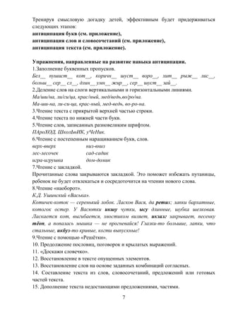 7
Тренируя смысловую догадку детей, эффективным будет придерживаться
следующих этапов:
антиципация букв (см. приложение),
антиципация слов и словосочетаний (см. приложение),
антиципация текста (см. приложение).
Упражнения, направленные на развитие навыка антиципации.
1.Заполнение буквенных пропусков.
Бел__ пушист__ кот__, коричн__ шуст__ воро__, хит__ рыж__ лис__,
больш__ сер__ сл__, длин__ умн__ жир__, сер__ шуст__ зай__.
2.Деление слов на слоги вертикальными и горизонтальными линиями.
Ма/ши/на, ли/си/ца, крас/ный, мед/ведь,во/ро/на.
Ма-ши-на, ли-си-ца, крас-ный, мед-ведь, во-ро-на.
3.Чтение текста с прикрытой верхней частью строки.
4.Чтение текста по нижней части букв.
5.Чтение слов, записанных разновеликим шрифтом.
ПАроХОД, ШколЬнИК, уЧеНик.
6.Чтение с постепенным наращиванием букв, слов.
верх-вверх низ-вниз
лес-лесочек сад-садик
игра-игрушка дом-домик
7.Чтение с закладкой.
Прочитанные слова закрываются закладкой. Это поможет избежать путаницы,
ребенок не будет отвлекаться и сосредоточится на чтении нового слова.
8.Чтение «наоборот».
К.Д. Ушинский «Васька».
Котичек-коток — серенький лобок. Ласков Вася, да ретих; лапки бархатные,
котогок остер. У Васютки икшу чутки, ысу длинные, шубка шелковая.
Ласкается кот, выгибается, хвостиком виляет, икзалг закрывает, песенку
тёоп, а попалась мышка — не прогневайся! Глазки-то большие, лапки, что
стальные, икбуз-то кривые, когти выпускные!
9.Чтение с помощью «Решётки».
10. Продолжение пословиц, поговорок и крылатых выражений.
11. «Доскажи словечко».
12. Восстановление в тексте опущенных элементов.
13. Восстановление слов на основе заданных комбинаций согласных.
14. Составление текста из слов, словосочетаний, предложений или готовых
частей текста.
15. Дополнение текста недостающими предложениями, частями.
 