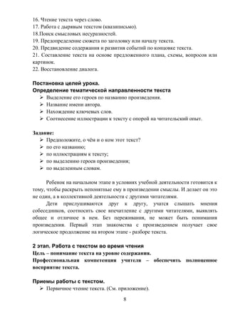 8
16. Чтение текста через слово.
17. Работа с дырявым текстом (квазиписьмо).
18.Поиск смысловых несуразностей.
19. Предопределение сюжета по заголовку или началу текста.
20. Предвидение содержания и развития событий по концовке текста.
21. Составление текста на основе предложенного плана, схемы, вопросов или
картинок.
22. Восстановление диалога.
Постановка целей урока.
Определение тематической направленности текста
 Выделение его героев по названию произведения.
 Название имени автора.
 Нахождение ключевых слов.
 Соотнесение иллюстрации к тексту с опорой на читательский опыт.
Задание:
 Предположите, о чём и о ком этот текст?
 по его названию;
 по иллюстрациям к тексту;
 по выделению героев произведения;
 по выделенным словам.
Ребенок на начальном этапе в условиях учебной деятельности готовится к
тому, чтобы раскрыть непонятные ему в произведении смыслы. И делает он это
не один, а в коллективной деятельности с другими читателями.
Дети прислушиваются друг к другу, учатся слышать мнения
собеседников, соотносить свое впечатление с другими читателями, выявлять
общее и отличное в нем. Без переживания, не может быть понимания
произведения. Первый этап знакомства с произведением получает свое
логическое продолжение на втором этапе - разборе текста.
2 этап. Работа с текстом во время чтения
Цель – понимание текста на уровне содержания.
Профессиональная компетенция учителя – обеспечить полноценное
восприятие текста.
Приемы работы с текстом.
 Первичное чтение текста. (См. приложение).
 