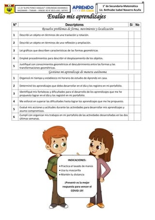 I.E.I.B “ALIPIO PONCE VASQUEZ” COMUNIDAD ASHANINCA
MAZAMARI – TSIRIARI – VRAEM. RD N° 0015-UGEL -SATIPO
1° de Secundaria-Matemática
Lic. Bethsabe Isabel Navarro Acuña
Evalúo mis aprendizajes
N° Descriptores Si No
Resuelve problemas de forma, movimiento y localización
1 Describí un objeto en términos de una traslación y rotación.
2 Describí un objeto en términos de una reflexión y ampliación.
3 Leí gráficos que describen características de las formas geométricas
4 Empleé procedimientos para describir el desplazamiento de los objetos.
5
Justifiqué con conocimientos geométricos el descubrimiento entre las formas y las
transformaciones geométricas.
Gestiono mi aprendizaje de manera autónoma
1 Organicé mi tiempo y establezco mi horario de estudio de Aprendo en casa.
2 Determiné los aprendizajes que debo desarrollar en el día y los registro en mi portafolio.
3
Identifiqué mis fortalezas y dificultades para el desarrollo de los aprendizajes que me he
propuesto lograr en el día y los registré en mi portafolio.
4 Me esforcé en superar las dificultades hasta lograr los aprendizajes que me he propuesto.
5
Evalué mis acciones y actitudes durante las actividades para desarrollar mis aprendizajes y
asumo compromisos.
6
Cumplí con organizar mis trabajos en mi portafolio de las actividades desarrolladas en las dos
últimas semanas.
INDICACIONES:
• Practica el lavado de manos
• Usa tu mascarilla
• Mantén tu distancia
¡Prevenir es la mejor
respuesta para vencer el
COVID-19!
 
