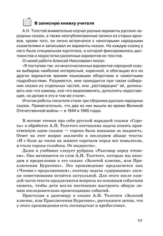 111
В записную книжку учителя
А.Н. Толстой внимательно изучал разные варианты русских на-
родных сказок, а также неопубликованные записи из старых архи-
вов, кроме того, он лично встречался с некоторыми народными
сказителями и записывал их варианты сказок. На каждую сказку у
него была специальная картотека, в которой фиксировались дос-
тоинства и недостатки различных вариантов их текстов.
О своей работе Алексей Николаевич писал:
«Я поступаю так: из многочисленных вариантов народной сказ-
ки выбираю наиболее интересный, коренной, и обогащаю его из
других вариантов яркими языковыми оборотами и сюжетными
подробностями. Разумеется, мне приходится при таком собира-
нии сказки из отдельных частей, или „реставрации“ её, дописы-
вать кое-что самому, кое-что видоизменять, дополнять недостаю-
щее, но делаю я это в том же стиле».
Итогом работы писателя стали три сборника русских народных
сказок. Примечательно, что два из них вышли во время Великой
Отечественной войны — в 1944 и 1945 годах.
В мотиве чтения про себя русской народной сказки «Соро-
ка» в обработке А.Н. Толстого поставлена задача понять нрав-
ственную идею сказки — сорока была наказана за жадность.
Ответ на этот вопрос заключён в последнем абзаце текста:
«И с боли да тоски на животе сорочьем перья все повылезли,
и стала сорока-голобока. От жадности».
Далее в учебнике следует рубрика «Разговор перед чтени-
ем». Она начинается со слов А.Н. Толстого, которые мы нахо-
дим в предисловии к его сказке «Золотой ключик, или При-
ключения Буратино». Это произведение предлагается как
«Чтение с продолжением», поэтому задача «удержания» логи-
ки повествования остаётся актуальной. Для этого после каж-
дой части текста предлагаются вопросы по основным событиям
сюжета, чтобы дети могли постепенно выстроить общую ли-
нию последовательно происходящих событий.
Приступая к разговору о сказке А.Н. Толстого «Золотой
ключик, или Приключения Буратино», расскажите детям, что
у этого произведения есть посвящение и предисловие.
 