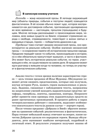 В записную книжку учителя
Легенда — жанр несказочной прозы. В легенде окружающий
мир (объекты природы, события и поступки людей) освещается
фантастически. В её основе обычно лежит чудо, которое воспри-
нимается как достоверное событие, протекающее одновременно
во всех временах — настоящем, прошлом (прошедшем) и буду-
щем. Многие легенды рассказывают о происхождении мира, че-
ловека, всех живых существ на Земле; отражают стремление на-
рода к свободе, справедливости, повествуют о жизни святых и
юродивых старцах, героях — победителях драконов и др.
Предание тоже считают жанром несказочной прозы, оно ори-
ентируется на реальное событие. Особое значение несказочной
прозы — в сохранении памяти об историческом прошлом народа.
Предание передаёт какое-то событие, происходившее в истории,
но в нём обязательно присутствует вымысел, а часто и фантазия.
Это может быть исторически реальное событие, но герои, участ-
вующие в нём, не существовали на самом деле. В предании может
идти разговор о жившем когда-то человеке, но теперь он участву-
ет в фантастических событиях.
Анализ текста с точки зрения наличия характеристик геро-
ев — цель чтения предания об Илье Муромце. Обсуждение по-
может детям оживить представления, которые они получили,
изучая историю Руси, назвать героев вымышленных и реаль-
ных. Задания, связанные с наблюдением текста, направлены
на закрепление умений находить выразительные средства: ме-
тафоры, гиперболы, эпитеты, сравнения, повторы. Попросите
ребят привести свои примеры этих выразительных средств из
ранее прочитанных произведений. В процессе работы в парах
четвероклассники работают с описанием, выделяют особенно-
сти описательного текста (в данном случае — портрет героя).
После чтения предания «Добрыня и Змей» обратите внима-
ние на сравнение событий: реалистических и фантастических.
Пары готовят небольшой вывод: отвечают на вопрос, какие ка-
чества Добрыни сделали его народным героем. Выводы обсуж-
даются, дети оценивают наиболее интересный, подробный и
логичный ответ. В результате учащиеся получают знания об
20
 