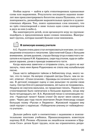 Особая задача — найти в трёх стихотворениях одинаковые
слова или выражения. Результаты последнего задания позво-
лят вам проиллюстрировать богатство языка Пушкина, его не-
повторимость, разнообразие выразительных средств и художе-
ственных образов. Так, поиск одинаковых слов покажет, что
из трёх стихотворений о зиме только одно слово повторяется
в двух из них («небо»).
Вы заинтересуете детей, если организуете игру по группам:
подобрать к предложенным вами словам синонимы. Выигры-
вает группа, которая назовёт больше слов-синонимов.
В записную книжку учителя
А.С. Пушкин очень рано стал интересоваться книгами, он с вос-
хищением относился к писателям. Шестилетний Саша с большим
вниманием, затаив дыхание, слушал беседу отца и известного пи-
сателя и историка Н.М. Карамзина, сидя под столом, куда он заби-
рался заранее, узнав о приходе знаменитого гостя.
Когда мальчика заметили и отправили спать, он долго не мог
заснуть, пока няня Арина Родионовна не спела ему колыбельную
песню.
Саша часто забирался тайком в библиотеку отца, много чи-
тал, что-то писал. На вопрос старшей сестры Ольги, чем он за-
нят, отвечал: «Стихи сочиняю». Однажды он сочинил пьесу в сти-
хах. В детской соорудил сцену и сам разыграл по ролям свою
пьесу. Сестра Оля его раскритиковала, ей пьеса не понравилась.
Неудача не смутила мальчика, он продолжал писать. Первое его
стихотворение было напечатано в большом журнале, когда ему
было четырнадцать лет. В.А. Жуковский писал о начинающем по-
эте: «Чудесный талант! Какие стихи! Он мучит меня своим да-
ром». Через два года после окончания Лицея Александр создал
большую поэму «Руслан и Людмила». Жуковский подарил ему
свой портрет с надписью: «Победителю-ученику от побеждённо-
го учителя».
Дальше работа идёт в соответствии с заданиями и поясни-
тельными текстами учебника. Проанализировать известную
картину И.Е. Репина «Пушкин на лицейском экзамене в Цар-
ском Селе» детям будет трудно, если вы ограничитесь репро-
83
 