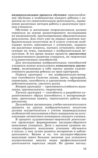 13
индивидуализация процесса обучения: приспособле-
ние обучения к особенностям каждого ребенка с ак-
центом на его самостоятельную деятельность, приме-
нение различных методов работы к различным груп-
пам учащихся.
Обучение и воспитание второклассников должно
строиться на основе разностороннего исследования
их возможностей, прогнозирования образовательных
результатов. Для этого уже на первых занятиях изо-
бразительным искусством во 2 классе учителю необ-
ходимо начать знакомиться с учениками, задавать
им различные вопросы, пытаясь установить интере-
сующие их темы, связанные с изобразительным ис-
кусством. В это время можно провести диагностику
художественного развития учащихся, их творческих
и художественных способностей.
Для исследования изобразительных способностей
учащихся можно использовать комплексную диагно-
стику, включающую в себя оценку уровня художе-
ственного развития ребенка по трем критериям.
Первый критерий  — это изобразительно-мотор-
ные способности (чувство линии, цвета, пропорций,
симметрии, способность к адекватному отображению
действительности, умелость руки).
Второй критерий — креативность (гибкость мыш-
ления, оригинальность, творчество).
Третий критерий — способность к разработке ху-
дожественного образа (способность к воспроизведе-
нию, зрительная память, тщательность работы над
рисунком).
Дальнейшая организация учебно-воспитательного
процесса на уроках изобразительного искусства
должна осуществляться с учетом индивидуальных
особенностей школьников и быть направлена на акту-
ализацию личностного потенциала каждого ученика.
В процессе художественно-творческой деятельно-
сти происходит формирование наглядно-образного
мышления учащихся. Дети с высоким уровнем на-
глядно-образного мышления успешнее обучаются
в школе, у них лучше развиты восприятие и наблю-
дательность. Важно и то, что наглядно-образное
мышление имеет большое значение для успешного
осуществления многих видов профессиональной
деятельности взрослых людей. На уровне нагляд-
 