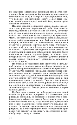 14
но-образного мышления возникает множество раз-
личных форм мышления (например, отвлеченность,
обобщенность и др.), которые характеризуются тем,
что решение определенных задач может быть осу-
ществлено в плане представлений, без участия прак-
тических действий.
Процесс наглядно-образного мышления всегда свя-
зан с восприятием окружающей действительности.
Взаимодействие с познаваемым объектом, наблюде-
ние за ним позволяет учащимся замечать в реально-
сти то, что затем может лечь в основу изображения.
Чтобы впечатления от наблюдений были наиболее яр-
кими, необходимо создавать особый эмоциональный
настрой, основанный на эстетическом восприятии
объектов и явлений окружающего мира, учитывать
предыдущий опыт детей, включать их в игровую дея-
тельность. Первичные наблюдения могут быть более
общими, при повторных наблюдениях ставятся более
конкретные задачи: изучить форму, строение, цвет
изображаемого объекта. Учащиеся должны учиться
давать оценку увиденному, сравнивать, устанавли-
вать ассоциации.
На уроках изобразительного искусства в началь-
ной школе в течение всего учебного периода дети
учатся восприятию свойств и качеств изображаемых
объектов. Это поможет им в дальнейшем решать мно-
гие важные задачи художественно-творческой дея-
тельности при создании сюжетных композиций, ил-
люстрировании литературных произведений и при
выполнении других заданий. Поэтому восприятие
и изучение отдельных объектов, рисование их с нату-
ры органично вписываются в программу изобрази-
тельного искусства. Рассмотрим несколько примеров
таких заданий.
Особая роль в развитии наблюдательности детей
отводится рисованию природы. В 1 классе они уже
рисовали пейзажи, но первичное знакомство с изо-
бражаемым объектом всегда более поверхностно и
включает в себя задачу создания общего представле-
ния о нем, выполнение более простого задания, на-
пример, освоение последовательности выполнения
рисунка. Во 2 классе учащиеся при изображении при-
роды уже стремятся передавать пространство и раз-
нообразную гамму оттенков.
 