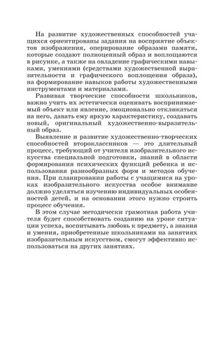 На развитие художественных способностей уча-
щихся ориентированы задания на восприятие объек-
тов изображения, оперирование образами памяти,
которые создают полноценный образ и воплощаются
в рисунке, а также на овладение графическими навы-
ками, умениями (средствами художественной выра-
зительности и графического воплощения образа),
на формирование навыков работы художественными
инструментами и материалами.
Развивая творческие способности школьников,
важно учить их эстетически оценивать воспринимае-
мый объект или явление, эмоционально откликаться
на него, давать ему яркую характеристику, создавать
новый, оригинальный художественно-выразитель-
ный образ.
Выявление и развитие художественно-творческих
способностей второклассников  — это длительный
процесс, требующий от учителя изобразительного ис-
кусства специальной подготовки, знаний в области
формирования психических функций ребенка и ис-
пользования разнообразных форм и методов обуче-
ния. При планировании работы с учащимися на уро-
ках изобразительного искусства особое внимание
должно уделяться изучению индивидуальных особен-
ностей детей, и на основании этого нужно строить
процесс обучения.
В этом случае методически грамотная работа учи-
теля будет способствовать созданию на уроке ситуа-
ции успеха, воспитывать любовь к предмету, а знания
и умения, приобретенные школьниками на за­нятиях
изобразительным искусством, смогут эффективно ис-
пользоваться на других занятиях.
 