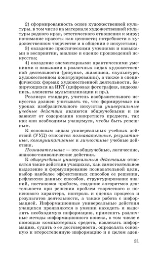21
2) сформированность основ художественной куль-
туры, в том числе на материале художественной куль-
туры родного края, эстетического отношения к миру;
понимание красоты как ценности; потребности в ху-
дожественном творчестве и в общении с искусством;
3) овладение практическими умениями и навыка-
ми в восприятии, анализе и оценке произведений ис-
кусства;
4) овладение элементарными практическими уме-
ниями и навыками в различных видах художествен-
ной деятельности (рисунке, живописи, скульптуре,
художественном конструировании), а также в специ-
фических формах художественной деятельности, ба-
зирующихся на ИКТ (цифровая фотография, видеоза-
пись, элементы мультипликации и пр.).
Реализуя стандарт, учитель изобразительного ис-
кусства должен учитывать то, что формируемые на
уроках изобразительного искусства универсальные
учебные действия являются общеучебными и не
зависят от содержания конкретного предмета, так
как они необходимы учащемуся, чтобы быть успеш-
ным.
К основным видам универсальных учебных дей-
ствий (УУД) относятся познавательные, регулятив-
ные, коммуникативные и личностные учебные дей-
ствия.
Познавательные — это общеучебные, логические,
знаково-символические действия.
К общеучебным универсальным действиям отно-
сятся такие действия учащихся, как самостоятельное
выделение и формулирование познавательной цели,
выбор наиболее эффективных способов ее решения,
рефлексия данных способов, структурирование зна-
ний, постановка проблем, создание алгоритмов дея-
тельности при решении проблем творческого и по­
искового характера, контроль и оценка процесса и
результатов деятельности, а также работа с инфор­
мацией. Информационные универсальные действия
учащихся проявляются в умении находить и выде-
лять необходимую информацию, применять различ-
ные методы информационного поиска, в том числе с
помощью компьютерных средств, извлекать инфор-
мацию, судить о ее достоверности, определять основ-
ную и второстепенную информацию и в целом адек-
 