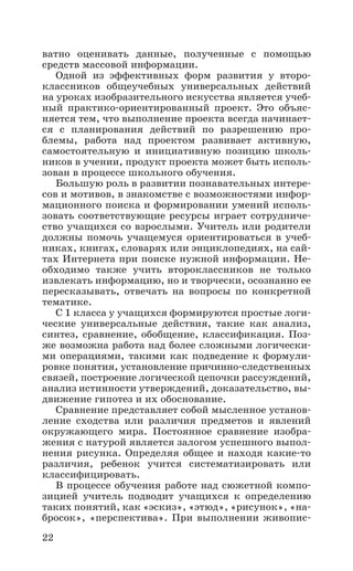 22
ватно оценивать данные, полученные с помощью
средств массовой информации.
Одной из эффективных форм развития у второ-
классников общеучебных универсальных действий
на уроках изобразительного искусства является учеб-
ный практико-ориентированный проект. Это объяс-
няется тем, что выполнение проекта всегда начинает-
ся с планирования действий по разрешению про­
блемы, работа над проектом развивает активную,
самостоятельную и инициативную позицию школь-
ников в учении, продукт проекта может быть исполь-
зован в процессе школьного обучения.
Большую роль в развитии познавательных интере-
сов и мотивов, в знакомстве с возможностями инфор-
мационного поиска и формировании умений исполь-
зовать соответствующие ресурсы играет сотрудниче-
ство учащихся со взрослыми. Учитель или родители
должны помочь учащемуся ориентироваться в учеб-
никах, книгах, словарях или энциклопедиях, на сай-
тах Интернета при поиске нужной информации. Не-
обходимо также учить второклассников не только
извлекать информацию, но и творчески, осознанно ее
пересказывать, отвечать на вопросы по конкретной
тематике.
С 1 класса у учащихся формируются простые логи-
ческие универсальные действия, такие как анализ,
синтез, сравнение, обобщение, классификация. Поз-
же возможна работа над более сложными логически-
ми операциями, такими как подведение к формули-
ровке понятия, установление причинно-следственных
связей, построение логической цепочки рассуждений,
анализ истинности утверждений, доказательство, вы-
движение гипотез и их обоснование.
Сравнение представляет собой мысленное установ-
ление сходства или различия предметов и явлений
окружающего мира. Постоянное сравнение изобра-
жения с натурой является залогом успешного выпол-
нения рисунка. Определяя общее и находя какие-то
различия, ребенок учится систематизировать или
классифицировать.
В процессе обучения работе над сюжетной компо-
зицией учитель подводит учащихся к определению
таких понятий, как «эскиз», «этюд», «рисунок», «на-
бросок», «перспектива». При выполнении живопис-
 
