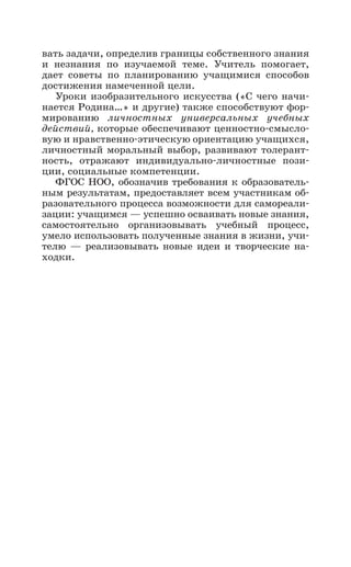 вать задачи, определив границы собственного знания
и незнания по изучаемой теме. Учитель помогает,
дает советы по планированию учащимися способов
достижения намеченной цели.
Уроки изобразительного искусства («С чего начи-
нается Родина…» и другие) также способствуют фор-
мированию личностных универсальных учебных
действий, которые обеспечивают ценностно-смысло-
вую и нравственно-этическую ориентацию учащихся,
личностный моральный выбор, развивают толерант-
ность, отражают индивидуально-личностные пози-
ции, социальные компетенции.
ФГОС НОО, обозначив требования к образователь-
ным результатам, предоставляет всем участникам об-
разовательного процесса возможности для самореали-
зации: учащимся — успешно осваивать новые знания,
самостоятельно организовывать учебный процесс,
умело использовать полученные знания в жизни, учи-
телю  — реализовывать новые идеи и творческие на-
ходки.
 