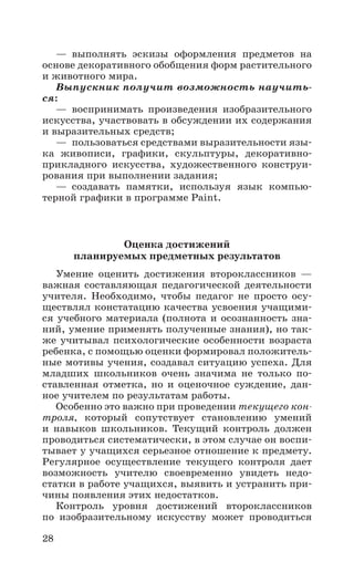 28
— выполнять эскизы оформления предметов на
основе декоративного обобщения форм растительного
и животного мира.
Выпускник получит возможность научить-
ся:
— воспринимать произведения изобразительного
искусства, участвовать в обсуждении их содержания
и выразительных средств;
—  пользоваться средствами выразительности язы-
ка живописи, графики, скульптуры, декоративно­
прикладного искусства, художественного конструи-
рования при выполнении задания;
— создавать памятки, используя язык компью-
терной графики в программе Paint.
Оценка достижений
планируемых предметных результатов
Умение оценить достижения второклассников  —
важная составляющая педагогической деятельности
учителя. Необходимо, чтобы педагог не просто осу-
ществлял констатацию качества усвоения учащими-
ся учебного материала (полнота и осознанность зна-
ний, умение применять полученные знания), но так-
же учитывал психологические особенности возраста
ребенка, с помощью оценки формировал положитель-
ные мотивы учения, создавал ситуацию успеха. Для
младших школьников очень значима не только по-
ставленная отметка, но и оценочное суждение, дан-
ное учителем по результатам работы.
Особенно это важно при проведении текущего кон-
троля, который сопутствует становлению умений
и навыков школьников. Текущий контроль должен
проводиться систематически, в этом случае он воспи-
тывает у учащихся серьезное отношение к предмету.
Регулярное осуществление текущего контроля дает
возможность учителю своевременно увидеть недо-
статки в работе учащихся, выявить и устранить при-
чины появления этих недостатков.
Контроль уровня достижений второклассников
по изобразительному искусству может проводиться
 