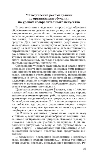 33
Методические рекомендации
по организации обучения
на уроках изобразительного искусства
В соответствии с задачами второго года обучения
образовательная деятельность учащихся на уроках
направлена на дальнейшее теоретическое и практи-
ческое изучение основ изобразительного искусства,
его языка, системы художественно-выразительных
средств. Для достижения лучшего результата учи-
тель должен давать учащемуся определенную уста-
новку на эстетическое восприятие действительности,
окружающей природы и реального предметного ми-
ра, осмысление и освоение художественных и куль-
турных ценностей, способствовать развитию творче-
ского воображения, наглядно-образного мышления,
зрительной памяти, интеллекта.
Содержание учебного материала во 2 классе сгруп-
пировано вокруг нескольких основных тем: пейзаж-
ная живопись (изображение природы в разное время
года), рисование отдельных предметов, изображение
животных и птиц, создание сюжетной композиции,
иллюстрирование литературных произведений, зна-
комство с произведениями изобразительного искус-
ства и народными промыслами.
Центральное место в курсе 2 класса, как и 1-го, за-
нимает пейзажная живопись. Учащимся уже хорошо
знакомы основные приемы работы красками, исполь-
зуемые при создании образов природы, а также спосо-
бы изображения деревьев. В 1 классе учащиеся писа-
ли пейзажи, где решали различные задачи, напри-
мер, осваивали прием «раздельного мазка», учились
подбирать цвета с помощью палитры.
Во 2 классе учащиеся продолжают изучать тему
«Пейзаж», выполняют разнообразные задания, свя-
занные с изображением природы. В начале года орга-
низуется повторение учебного материала. При вы-
полнении рисунков на тему «Поле, русское поле...»
и «Эх, дороги...» второклассники знакомятся с осо-
бенностями передачи пространства средствами жи­
вописи.
В следующей пейзажной композиции «Небесный
свод, горящий славой звездной...» перед учениками
стоит задача передать определенное настроение. Ра-
 