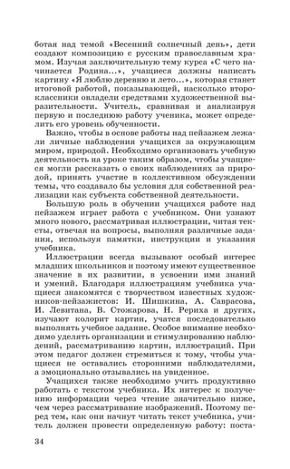 34
ботая над темой «Весенний солнечный день», дети
создают композицию с русским православным хра-
мом. Изучая заключительную тему курса «С чего на-
чинается Родина...», учащиеся должны написать
картину «Я люблю деревню и лето...», которая станет
итоговой работой, показывающей, насколько второ-
классники овладели средствами художественной вы-
разительности. Учитель, сравнивая и анализируя
первую и последнюю работу ученика, может опреде-
лить его уровень обученности.
Важно, чтобы в основе работы над пейзажем лежа-
ли личные наблюдения учащихся за окружающим
миром, природой. Необходимо организовать учебную
деятельность на уроке таким образом, чтобы учащие-
ся могли рассказать о своих наблюдениях за приро-
дой, принять участие в коллективном обсуждении
темы, что создавало бы условия для собственной реа-
лизации как субъекта собственной деятельности.
Большую роль в обучении учащихся работе над
пейзажем играет работа с учебником. Они узнают
много нового, рассматривая иллюстрации, читая тек-
сты, отвечая на вопросы, выполняя различные зада-
ния, используя памятки, инструкции и указания
учебника.
Иллюстрации всегда вызывают особый интерес
младших школьников и поэтому имеют существенное
значение в их развитии, в усвоении ими знаний
и умений. Благодаря иллюстрациям учебника уча-
щиеся знакомятся с творчеством известных худож-
ников-пейзажистов: И.  Шишкина, А.  Саврасова,
И.  Левитана, В.  Стожарова, Н.  Рериха и других,
изучают колорит картин, учатся последовательно
выполнять учебное задание. Особое внимание необхо-
димо уделять организации и стимулированию наблю-
дений, рассматриванию картин, иллюстраций. При
этом педагог должен стремиться к тому, чтобы уча-
щиеся не оставались сторонними наблюдателями,
а эмоционально отзывались на увиденное.
Учащихся также необходимо учить продуктивно
работать с текстом учебника. Их интерес к получе-
нию информации через чтение значительно ниже,
чем через рассматривание изображений. Поэтому пе-
ред тем, как они начнут читать текст учебника, учи-
тель должен провести определенную работу: поста-
 