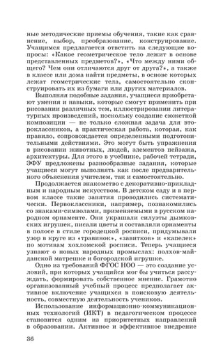 36
ные методические приемы обучения, такие как срав-
нение, выбор, преобразование, конструирование.
Учащимся предлагается ответить на следующие во-
просы: «Какое геометрическое тело лежит в основе
представленных предметов?», «Что между ними об-
щего? Чем они отличаются друг от друга?», а также
в классе или дома найти предметы, в основе которых
лежат геометрические тела, самостоятельно скон-
струировать их из бумаги или других материалов.
Выполняя подобные задания, учащиеся приобрета-
ют умения и навыки, которые смогут применить при
рисовании различных тем, иллюстрировании литера-
турных произведений, поскольку создание сюжетной
композиции — не только сложная задача для вто­
роклассников, а практическая работа, которая, как
правило, сопровождается определенными подготови-
тельными действиями. Это могут быть упражнения
в рисовании животных, людей, элементов пейзажа,
архитектуры. Для этого в учебнике, рабочей тетради,
ЭФУ предложены разнообразные задания, которые
учащиеся могут выполнять как после предваритель-
ного объяснения учителем, так и самостоятельно.
Продолжается знакомство с декоративно-приклад-
ным и народным искусством. В детском саду и в пер-
вом классе такие занятия проводились системати­
чески. Первоклассники, например, познакомились
со знаками-символами, применяемыми в русском на-
родном орнаменте. Они украшали силуэты дымков-
ских игрушек, писали цветы и составляли орнаменты
в полосе в стиле городецкой росписи, придумывали
узор в круге из «травинок», «завитков» и «капелек»
по мотивам хохломской росписи. Теперь учащиеся
узнают о новых народных промыслах: полхов-май-
данской матрешке и богородской игрушке.
Одно из требований ФГОС НОО — это создание ус-
ловий, при которых учащийся мог бы учиться рассу-
ждать, формировать собственное мнение. Грамотно
организованный учебный процесс предполагает ак-
тивное включение учащихся в поисковую деятель-
ность, совместную деятельность учеников.
Использование информационно-коммуникацион-
ных технологий (ИКТ) в педагогическом процессе
становится одним из приоритетных направлений
в образовании. Активное и эффективное внедрение
 