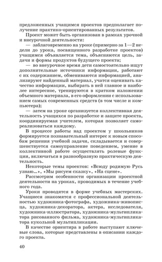 40
предложенных учащимся проектов предполагает по-
лучение практико-ориентированных результатов.
Проект может быть организован в рамках урочной
и внеурочной деятельности:
—  заблаговременно на уроке (примерно за 1—2 не-
дели до урока, посвященного разработке проектов)
учащимся объявляется тема, объясняются цель, за-
дачи и формы продуктов будущего проекта;
—  во внеурочное время дети самостоятельно ищут
дополнительные источники информации, работают
с их содержанием, обмениваются информацией, ана-
лизируют найденный материал, учатся оценивать ка-
чество информации, выбирать в ней главное и наибо-
лее интересное, тренируются в кратком изложении
объемного материала, в его оформлении с использова-
нием самых современных средств (в том числе и ком-
пьютера);
—  затем на уроке организуется коллективная дея-
тельность учащихся по разработке и защите проекта,
координируемая учителем, которая позволяет само-
реализоваться каждому.
В процессе работы над проектом у школьников
формируется познавательный интерес к новым спосо-
бам решения учебной задачи, складывается и совер-
шенствуется самоуправление поведением, умение в
коллективной работе осуществлять ролевые функ-
ции, включаться в разнообразную практическую дея-
тельность.
Некоторые темы проектов: «Всюду родимую Русь
узнаю…», «Мы рисуем сказку», «На сцене».
Рассмотрим особенности организации проектной
деятельности на уроках, проводимых в течение учеб-
ного года.
Уроки проводятся в форме учебных мастерских.
Учащиеся знакомятся с профессиональной деятель-
ностью художника-фотографа, художника-живопис-
ца, художника-декоратора, актера, исследователя,
художника-иллюстратора, художника-мультиплика-
тора рисованного фильма, художника-мультиплика-
тора кукольной мультипликации.
В качестве ориентира в работе выступают ключе-
вые слова, которые представлены в описании каждо-
го проекта.
 