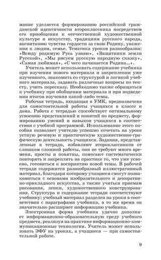 9
мание уделяется формированию российской граж-
данской идентичности второклассника посредством
его приобщения к отечественной художественной
культуре и искусству, традициям русского народа,
воспитанию чувства гордости за свою Родину, уваже-
ния к людям, семье. Тематика уроков разнообразна:
«Всюду родимую Русь узнаю», «Защитники земли
Русской», «Мы рисуем русскую народную сказку»,
«Самая любимая», «С чего начинается Родина…».
Учитель может использовать содержание учебника
при изучении нового материала и закреплении уже
изученного, знакомить со структурой и логикой учеб-
ного материала, задавать различные вопросы по тек-
сту, учить пересказу. Необходимо также обращаться
к учебнику при обобщении материала и при подведе-
нии итогов изучения какой-либо темы.
Рабочая тетрадь, входящая в УМК, предназначена
для самостоятельной работы учащихся в классе и
дома. Работа с тетрадью способствует оптимальному
усвоению представлений и понятий по предмету, фор-
мированию умений и навыков учащихся в соответ-
ствии с учебной программой. Использование этого по-
собия позволяет учителю успешно сочетать на уроке
устную речевую и практическую художественно-гра-
фическую деятельность учащихся. Задания, представ-
ленные в тетради, избавляют второклассников от
слишком сложной работы, они не требуют много вре-
мени, просты и понятны, помогают систематически
повторять и закреплять на практике то, что уже усво-
ено, готовиться к восприятию новой темы. В рабочей
тетради содержится разнообразный иллюстративный
материал, благодаря которому учащиеся смогут позна-
комиться с основами изобразительного и декоратив-
но-прикладного искусства, а также учиться приемам
рисования, лепки, художественного конструирова-
ния. Структура и содержание тетради соответствуют
учебнику: учебный материал разделен на уроки в соот-
ветствии с параграфами учебника, в то же время он
значительно расширяет информацию учебника.
Электронная форма учебника удачно дополня­-
ет информационно-образовательную среду учебного
предмета, реализуя на практике информационно-ком-
муникационные технологии. Учитель может исполь-
зовать ЭФУ на уроках, а учащиеся — при самостоя-
тельной работе.
 