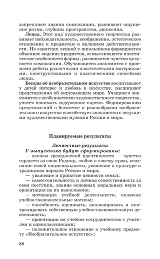 88
закрепляют знания композиции, развивают ощуще-
ние ритма, глубины пространства, движения.
Лепка. Этот вид художественного творчества раз-
вивает наблюдательность, воображение, эстетическое
отношение к предметам и явлениям действительно-
сти. На занятиях лепкой у школьников формируется
объемное видение предметов, осмысливаются пласти-
ческие особенности формы, развивается чувство цель-
ности композиции. Обучающиеся знакомятся с прие-
мами работы различными пластическими материала-
ми, конструктивными и пластическими способами
лепки.
Беседы об изобразительном искусстве воспитывают
у детей интерес и любовь к искусству, расширяют
представления об окружающем мире. Учащиеся зна-
комятся с особенностями художественного творчества,
учатся понимать содержание картин. Форми­рованию
представлений о богатстве и разнообразии изобрази-
тельного искусства способствует знакомство с ведущи-
ми художественными музеями России и мира.
Планируемые результаты
Личностные результаты
У выпускника будут сформированы:
—	основы гражданской идентичности — чувство
гордости за свою Родину, любви к своему краю, осоз-
нание своей национальности, уважение к культуре и
традициям народов России и мира;
—	уважение и принятие ценности семьи;
—	самостоятельность и личная ответственность за
свои поступки, знание основных моральных норм и
ориентация на их выполнение;
—	мотивация учебной деятельности, включая
учебно-познавательные мотивы;
—	способность оценивать, анализировать и кон-
тролировать собственную учебно-познавательную де-
ятельность;
—	ориентация на учебное сотрудничество с учите-
лем и одноклассниками;
—	положительное отношение к учебному предме-
ту «Изобразительное искусство»;
 