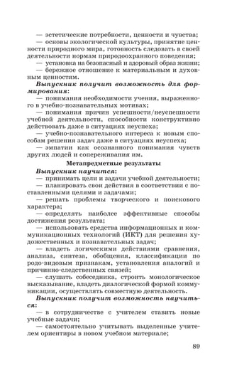 89
—	эстетические потребности, ценности и чувства;
—	 основы экологической культуры, принятие цен-
ности природного мира, готовность следовать в своей
деятельности нормам природоохранного поведения;
—	установка на безопасный и здоровый образ жизни;
—	бережное отношение к материальным и духов-
ным ценностям.
Выпускник получит возможность для фор-
мирования:
—	понимания необходимости учения, выраженно-
го в учебно-­познавательных мотивах;
—	понимания причин успешности/неуспешности
учебной деятельности, способности конструктивно
действовать даже в ситуациях неуспеха;
—	учебно­-познавательного интереса к новым спо-
собам решения задач даже в ситуациях неуспеха;
—	эмпатии как осознанного понимания чувств
других людей и сопереживания им.
Метапредметные результаты
Выпускник научится:
—	принимать цели и задачи учебной деятельности;
—	планировать свои действия в соответствии с по-
ставленными целями и задачами;
—	решать проблемы творческого и поискового
характера;
—	определять наиболее эффективные способы
достижения результата;
—	использовать средства информационных и ком-
муникационных технологий (ИКТ) для решения ху-
дожественных и познавательных задач;
—	владеть логическими действиями сравнения,
анализа, синтеза, обобщения, классификации по
родо-видовым признакам, установления аналогий и
причинно-следственных связей;
—	слушать собеседника, строить монологическое
высказывание, владеть диалогической формой комму-
никации, осуществлять совместную деятельность.
Выпускник получит возможность научить-
ся:
—	в сотрудничестве с учителем ставить новые
учебные задачи;
—	самостоятельно учитывать выделенные учите-
лем ориентиры в новом учебном материале;
 