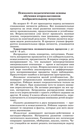 10
Психолого-педагогические основы
обучения второклассников
изобразительному искусству
На возраст 8—9 лет приходится период активного
становления личности ребенка. Все познавательные
процессы на этом этапе развития постепенно стано-
вятся произвольными, продуктивными и устойчивы-
ми. Второклассники уже могут проявлять волевые
усилия, сосредотачивать свое внимание, ориентиро-
ваться на конечный результат. Учение является веду-
щим видом деятельности. В процессе учения форми-
руется познавательная сфера личности, усваиваются
знания.
Характеристика познавательных процессов у де-
тей 8—9 лет.
Восприятие очень конкретно, ситуативно. Разви-
тость восприятия проявляется в его избирательности,
осмысленности, предметности. В первую очередь дети
воспринимают то, что вызывает непосредственное
эмоциональное отношение — яркое и наглядное ими
воспринимается лучше. Второклассники еще не в пол­
ной мере способны анализировать и дифференциро-
вать воспринимаемые предметы через наблюдение.
Присутствуют ошибки в восприятии пространства.
Внимание отличается малой устойчивостью. До-
минирует непроизвольное внимание, произвольное
непрочно. Ребенок может сосредоточиться только на
10—20 минут. При появлении чего-то нового внима-
ние переключается. Он активно реагирует на все яр-
кое, интересное. Затруднены распределение внима-
ния и его переключение с одного учебного задания на
другое. К концу 2 класса объем и устойчивость, пере-
ключаемость и концентрация внимания детей возрас-
тают.
Память развивается в двух направлениях — про-
извольности и осмысленности. Ребенок хорошо запо-
минает те сведения и факты, которые для него явля-
ются значимыми.
Мышление доминирует наглядно-действенное и
наглядно-образное. Начинается развитие словесно-
логического мышления. Развиваются все логические
операции: сравнение, обобщение, анализ, синтез. Ча-
сто учащийся не может решить поставленную задачу
 