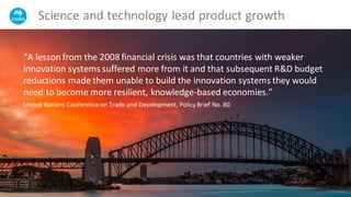Science and technology lead product growth
“A lesson from the 2008 financial crisis was that countries with weaker
innovation systems suffered more from it and that subsequent R&D budget
reductions made them unable to build the innovation systems they would
need to become more resilient, knowledge-based economies.”
United Nations Conferenceon Trade and Development, Policy Brief No. 80
 