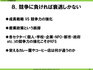 ライフネット生命保険株式会社




         ８．競争に負ければ衰退しかない

   成長戦略 VS 競争力の強化

   産業政策という誤謬

   各セクター（個人・学校・企業・NPO・都市・政府
   etc.）の競争力の強化こそがKFS

   栄えるカレー屋やコーヒー店は何が違うのか



                 Copyright© LIFENET INSURANCE COMPANY All rights reserved.   43
 