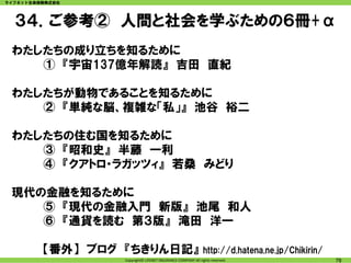 ライフネット生命保険株式会社




  ３４．ご参考② 人間と社会を学ぶための６冊+α
 わたしたちの成り立ちを知るために
    ① 『宇宙137億年解読』 吉田 直紀

 わたしたちが動物であることを知るために
    ② 『単純な脳、複雑な「私」』 池谷 裕二

 わたしたちの住む国を知るために
    ③ 『昭和史』 半藤 一利
    ④ 『クアトロ・ラガッツィ』 若桑 みどり

 現代の金融を知るために
    ⑤ 『現代の金融入門 新版』 池尾 和人
    ⑥ 『通貨を読む 第３版』 滝田 洋一

         【番外】 ブログ 『ちきりん日記』                                   http://d.hatena.ne.jp/Chikirin/
                 Copyright© LIFENET INSURANCE COMPANY All rights reserved.                     78
 