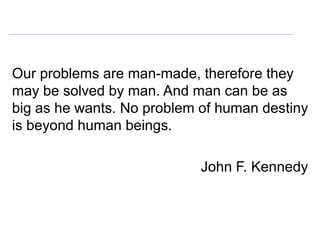 Our problems are man-made, therefore they
may be solved by man. And man can be as
big as he wants. No problem of human destiny
is beyond human beings.

                            John F. Kennedy
 