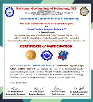 Raj Kumar Goel Institute of Technology, GZB
ISO 9001:2015 Certified
5th KM. STONE, DELHI-MEERUT ROAD, GHAZIABAD (U.P)-201003
Tel: (0120) 2788409, Fax: (0120) 2788447
One Week International Faculty Development Program
on
“Recent Trends in Computer Science & IT”
in Association with
International Association of Professional & Fellow Engineers, Delaware, USA
Indo-UK Confederation of Science, Technology & Research LTD., London, UK
International Accreditation Council for Conference & Professional Excellence, Delaware, USA
This is to certify that Dr. DHANANJAYA REDDY of Government Degree College,
Puttur, Andhra Pradesh has attended the One Week International Faculty
Development Program in online mode on “Recent Trends in Computer Science & IT”
held from 13th – 17th July, 2020, conducted at Raj Kumar Goel Institute of Technology,
Ghaziabad organized by the Department of Computer Science and Engineering.
Dr. D. R. Somashekar
Director, RKGIT
Dr. Sachi Gupta
Chief Convener
Department of Computer Science & Engineering
Dr. Amit Singhal
Program Convener
Dr. Lalit Saraswat
Program Co-Convener
Certiﬁcate ID LSCONU-CE000315
 