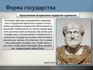 Форма государства
Представления об идеальном государстве в древности
Аристотель
Основную причину возмущений и переворо-
тов в государстве Аристотель видит в отсут-
ствии надлежащего равенства. Источником со-
циальной стабильности он считал людей сред-
него достатка (чем их больше, тем лучше для
государства), а политическую стабильность в
идеальном государстве должны обеспечивать
правильные законы. Он отмечает, что государ-
ство существует не ради того, чтобы жить, а
для того, чтобы жить счастливо. Цель полити-
ки - справедливое общее благо
 