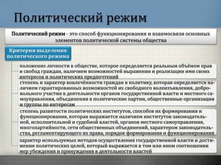Политический режим
Политический режим - это способ функционирования и взаимосвязи основных
элементов политической системы общества
Критерии выделения
политического режима
положение личности в обществе, которое определяется реальным объёмом прав
и свобод граждан, наличием возможностей выражения и реализации ими своих
интересов и политических предпочтений
степень и характер вовлечённости граждан в политику, которая определяется на-
личием гарантированных возможностей их свободного волеизъявления, добро-
вольного участия в деятельности органов государственной власти и местного са-
моуправления, объединения в политические партии, общественные организации
и группы по интересам
степень развитости политических институтов, способов их формирования и
функционирования, которая выражается наличием институтов законодатель-
ной, исполнительной и судебной властей, органов местного самоуправления,
многопартийности, сети общественных объединений, характером законодатель-
ства, регламентирующего их права, порядок формирования и функционирования
характер используемых методов осуществления государственной власти и дости-
жения политических целей, который выражается в том или ином соотношении
мер убеждения и принуждения в деятельности властей
 