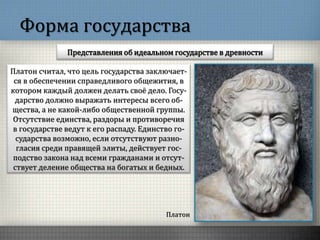 Форма государства
Представления об идеальном государстве в древности
Платон
Платон считал, что цель государства заключает-
ся в обеспечении справедливого общежития, в
котором каждый должен делать своё дело. Госу-
дарство должно выражать интересы всего об-
щества, а не какой-либо общественной группы.
Отсутствие единства, раздоры и противоречия
в государстве ведут к его распаду. Единство го-
сударства возможно, если отсутствуют разно-
гласия среди правящей элиты, действует гос-
подство закона над всеми гражданами и отсут-
ствует деление общества на богатых и бедных.
 